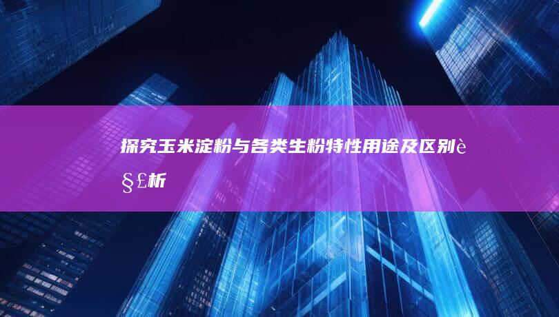 探究玉米淀粉与各类生粉：特性、用途及区别解析